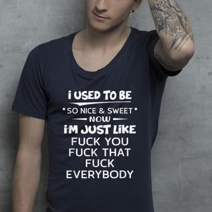 Top I Used To Be So Nice And Sweet Now I'm Just Like Fuck You Fuck That Fuck Everybody shirt