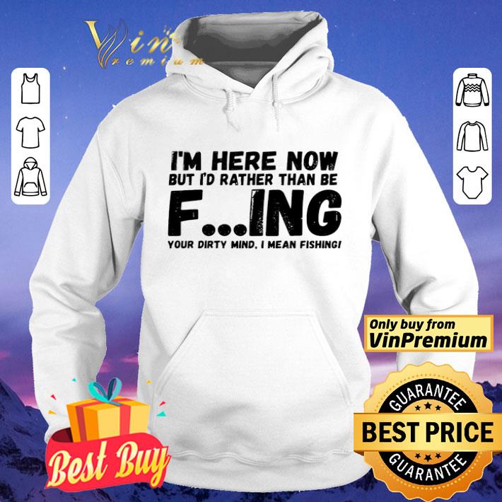 I’m Here Now But I’d Rather Than Be Fishing Your Dirty Mind I Mean Fishing shirt