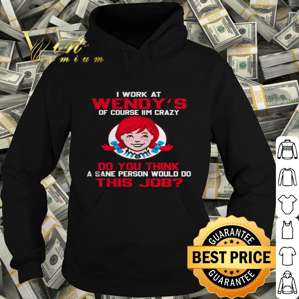 I work at Wendy’s of course I’m crazy do you think this job shirt