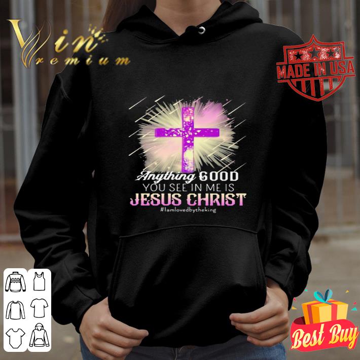 Anything Good You See In Me Is Jesus Christ I Am Loved By The King shirt d1b08108 anything good you see in me is jesus christ i am loved by the king shirt 4 - Anything Good You See In Me Is Jesus Christ I Am Loved By The King shirt