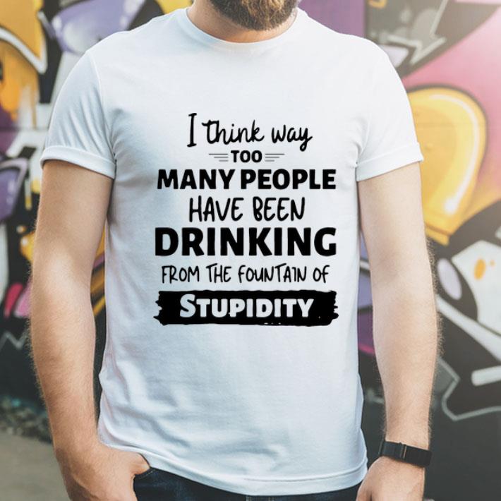 I Think Way Too Many People Have Been Drinking From The Fountain Of Stupidity shirt