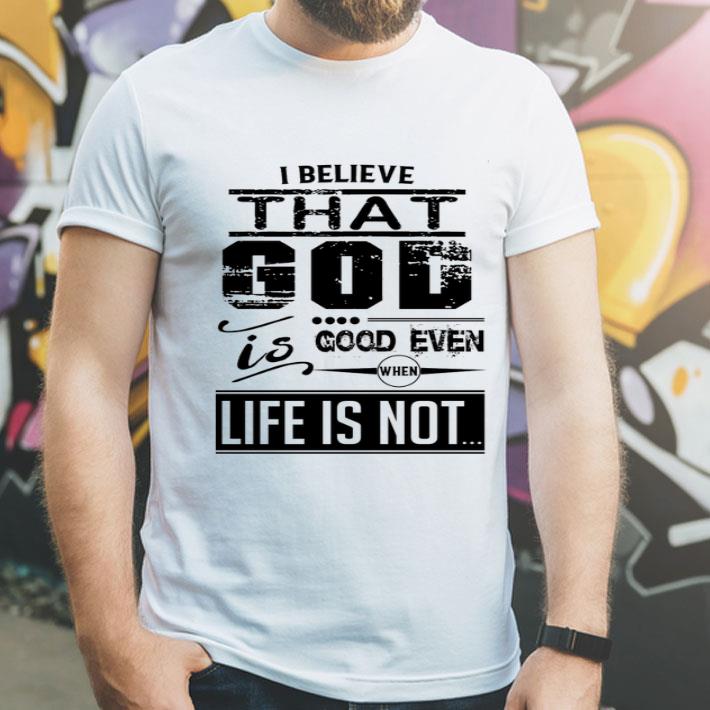 I Believe That God Is Good Even When Life Is Not shirt