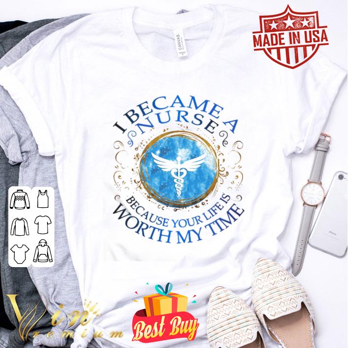 I became a nurse because your life is worth my time shirt