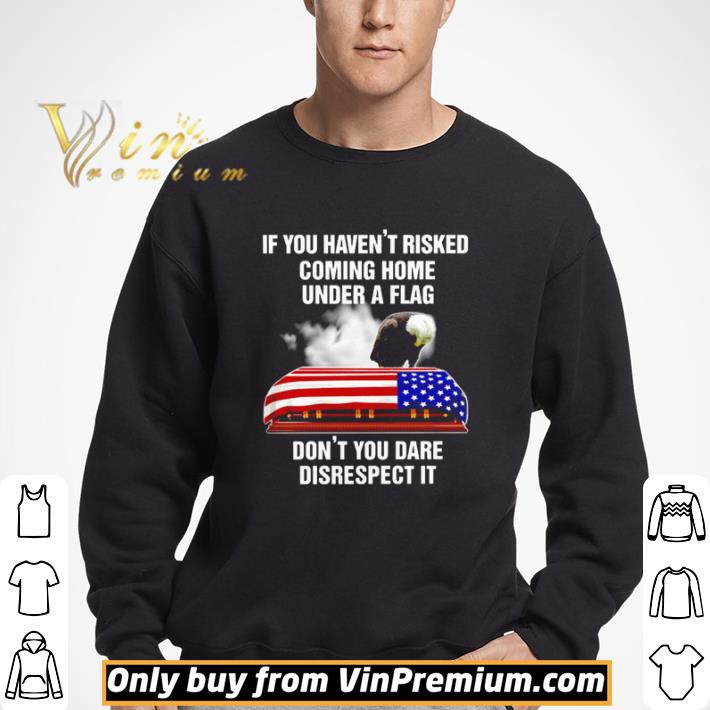 If you haven’t risked coming home under a flag don’t you dare disrespect it shirt